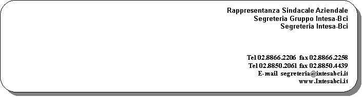 Rettangolo arrotondato:  Rappresentanza Sindacale Aziendale
Segreteria Gruppo Intesa-Bci
Segreteria Intesa-Bci

 


Tel 02.8866.2206  fax 02.8866.2258
Tel 02.8850.2061 fax 02.8850.4439 
E-mail  segreteria@intesabci.it 
www.Intesabci.it  
Via Gabba 1/a, 20121 Milano

